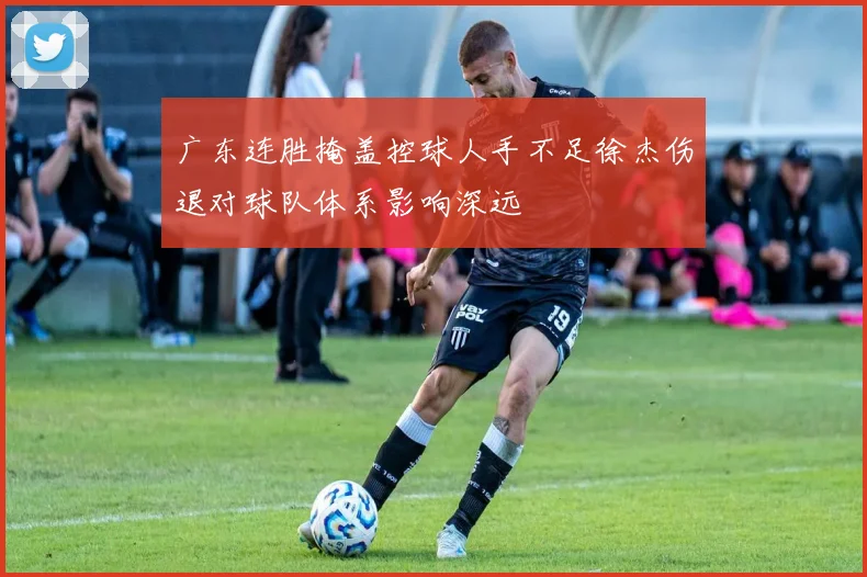 广东连胜掩盖控球人手不足徐杰伤退对球队体系影响深远