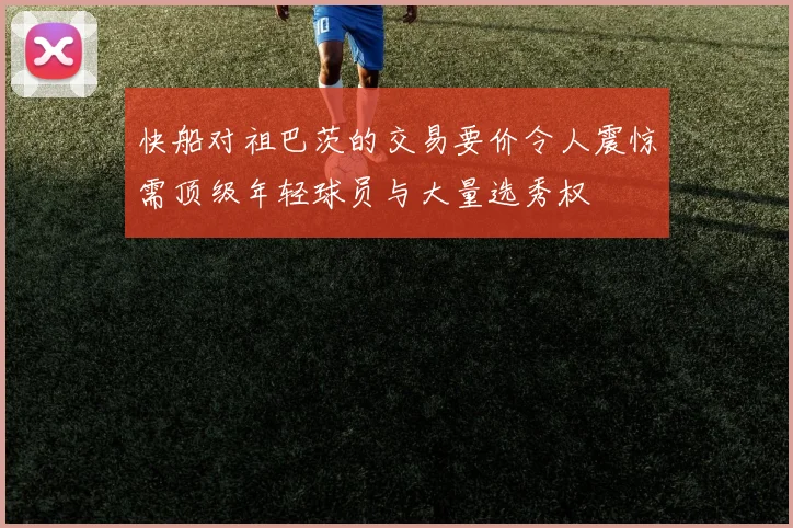 快船对祖巴茨的交易要价令人震惊需顶级年轻球员与大量选秀权