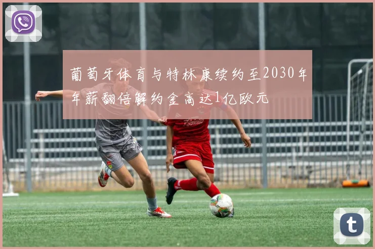 葡萄牙体育与特林康续约至2030年年薪翻倍解约金高达1亿欧元
