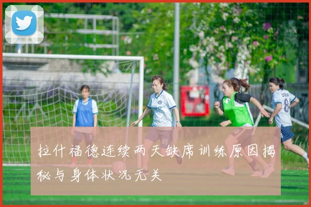 拉什福德连续两天缺席训练原因揭秘与身体状况无关