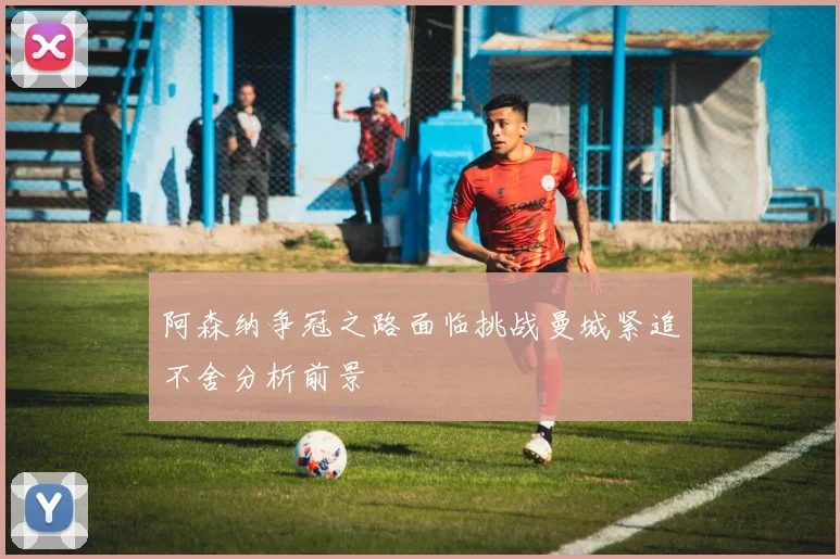阿森纳争冠之路面临挑战曼城紧追不舍分析前景