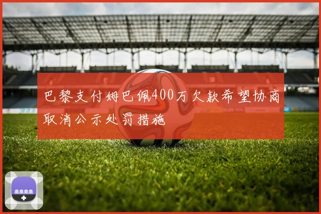 巴黎支付姆巴佩400万欠款希望协商取消公示处罚措施
