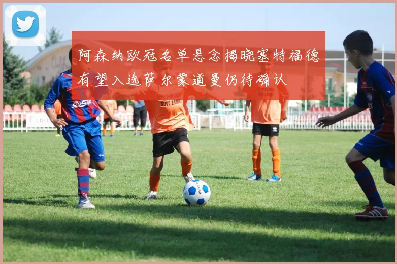 阿森纳欧冠名单悬念揭晓塞特福德有望入选萨尔蒙道曼仍待确认