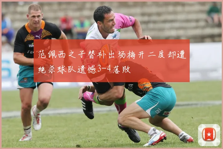 范佩西之子替补出场梅开二度却遭绝杀球队遗憾3-4落败