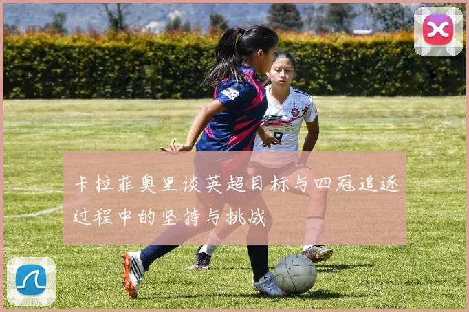 卡拉菲奥里谈英超目标与四冠追逐过程中的坚持与挑战