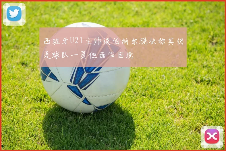 西班牙U21主帅谈伯纳尔现状称其仍是球队一员但面临困境