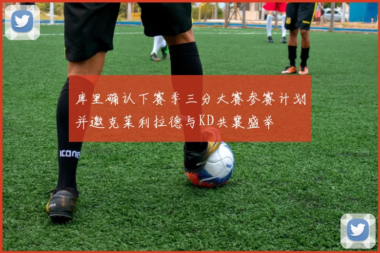 库里确认下赛季三分大赛参赛计划并邀克莱利拉德与KD共襄盛举