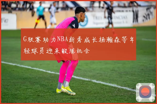 G联赛助力NBA新秀成长杨瀚森等年轻球员迎来锻炼机会