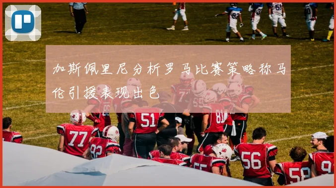 加斯佩里尼分析罗马比赛策略称马伦引援表现出色