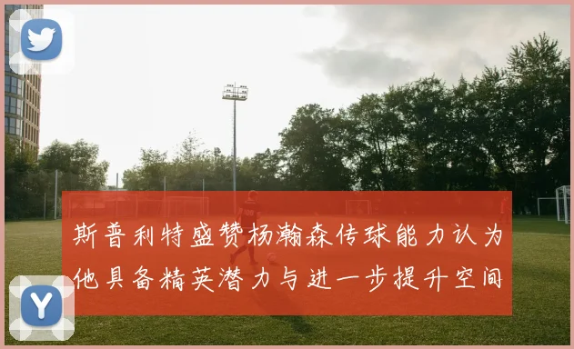斯普利特盛赞杨瀚森传球能力认为他具备精英潜力与进一步提升空间