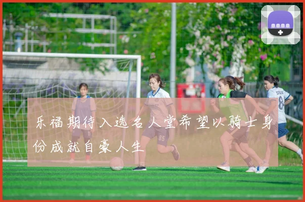 乐福期待入选名人堂希望以骑士身份成就自豪人生