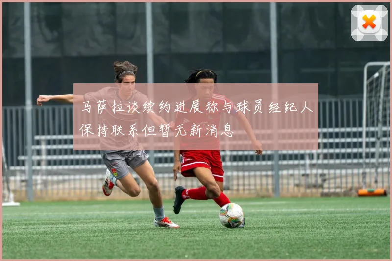 马萨拉谈续约进展称与球员经纪人保持联系但暂无新消息