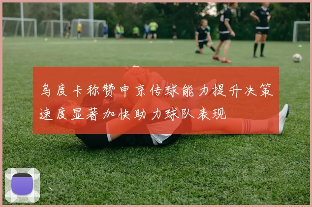 乌度卡称赞申京传球能力提升决策速度显著加快助力球队表现