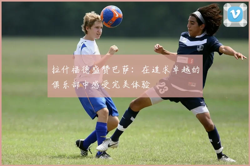 拉什福德盛赞巴萨：在追求卓越的俱乐部中感受完美体验