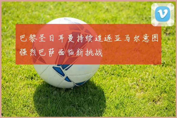 巴黎圣日耳曼持续追逐亚马尔意图强烈巴萨面临新挑战
