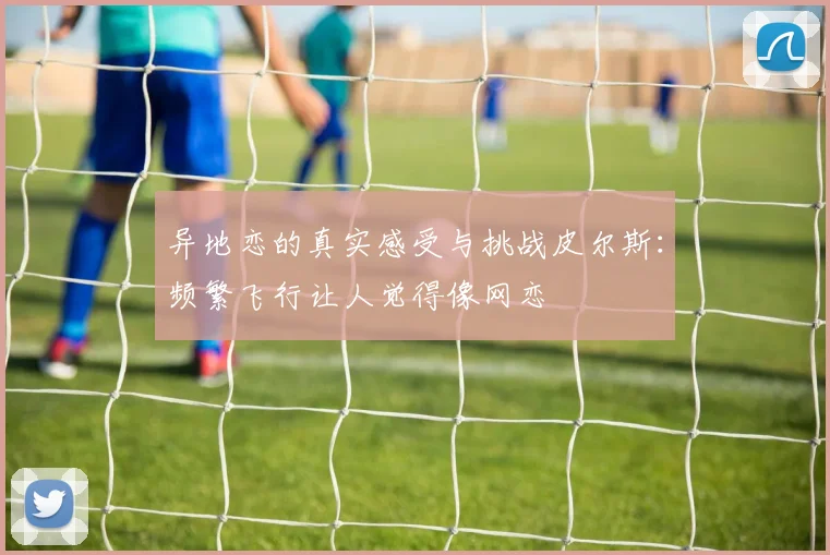 异地恋的真实感受与挑战皮尔斯：频繁飞行让人觉得像网恋