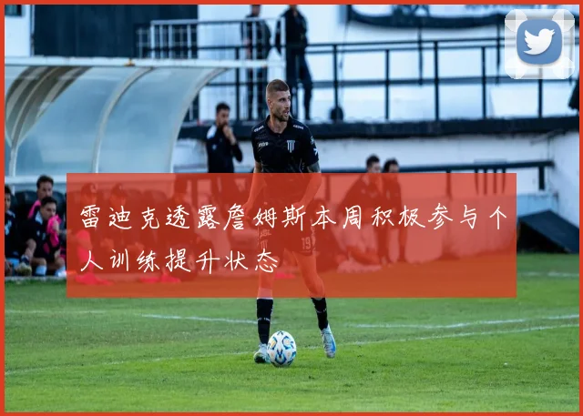 雷迪克透露詹姆斯本周积极参与个人训练提升状态