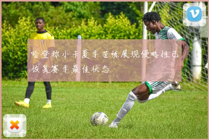 哈登称小卡夏季苦练展现侵略性已恢复赛季最佳状态