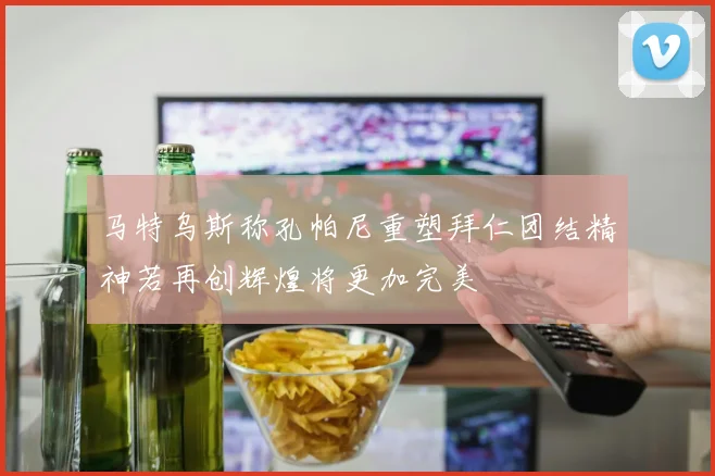 马特乌斯称孔帕尼重塑拜仁团结精神若再创辉煌将更加完美