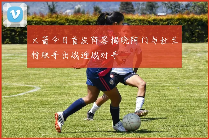火箭今日首发阵容揭晓阿门与杜兰特联手出战迎战对手