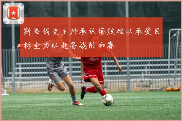 斯洛伐克主帅承认惨败难以承受目标全力以赴备战附加赛