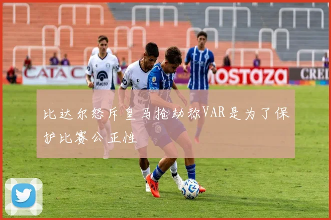 比达尔怒斥皇马抢劫称VAR是为了保护比赛公正性