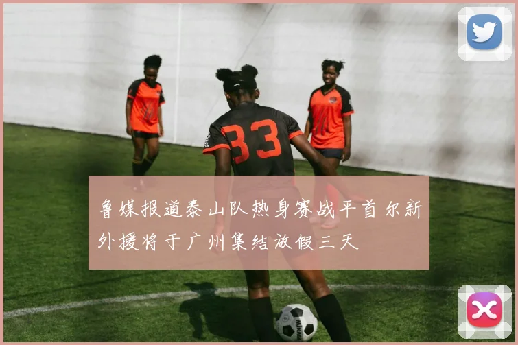 鲁媒报道泰山队热身赛战平首尔新外援将于广州集结放假三天