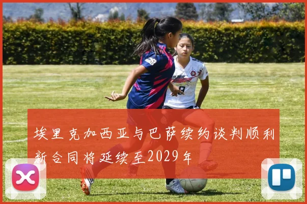 埃里克加西亚与巴萨续约谈判顺利新合同将延续至2029年