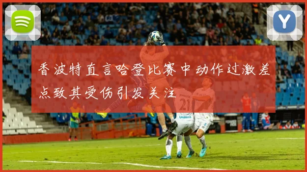 香波特直言哈登比赛中动作过激差点致其受伤引发关注