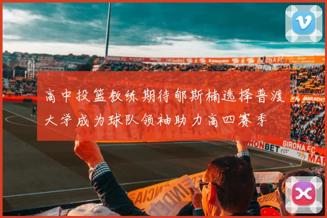 高中投篮教练期待郇斯楠选择普渡大学成为球队领袖助力高四赛季