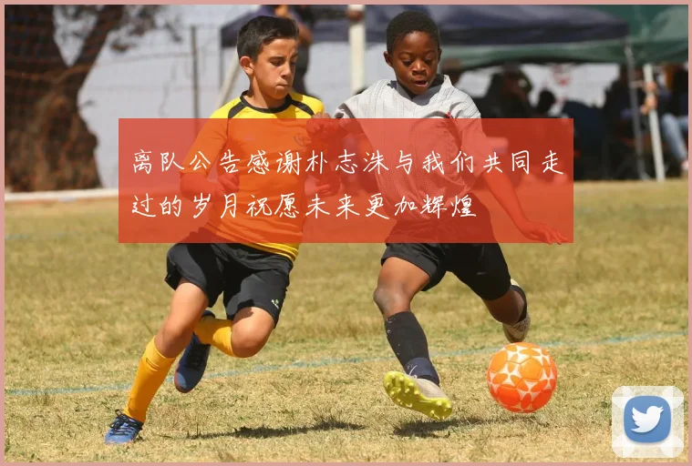 离队公告感谢朴志洙与我们共同走过的岁月祝愿未来更加辉煌