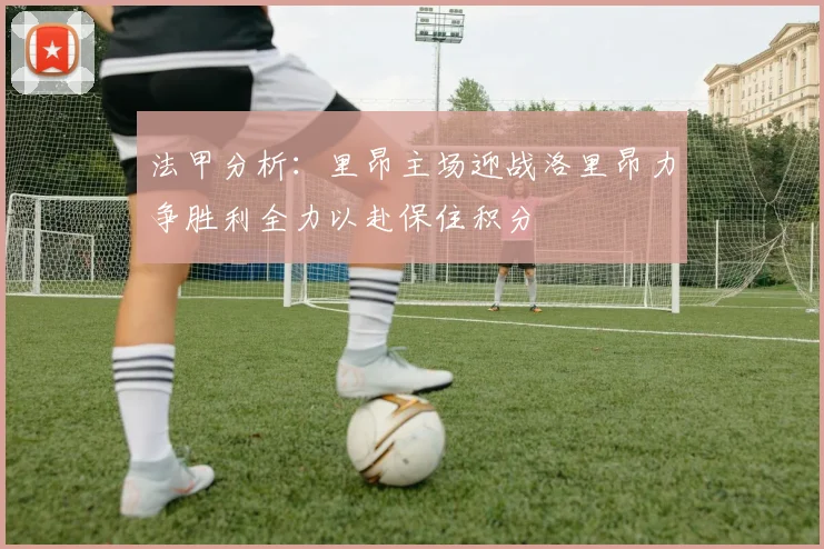 法甲分析：里昂主场迎战洛里昂力争胜利全力以赴保住积分