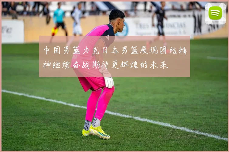 中国男篮力克日本男篮展现团结精神继续奋战期待更辉煌的未来