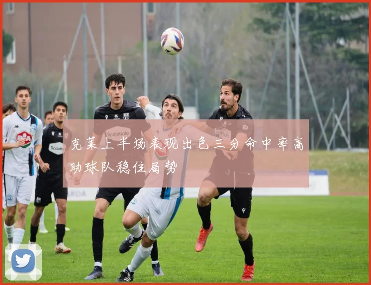 克莱上半场表现出色三分命中率高助球队稳住局势