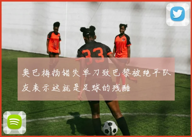 奥巴梅扬错失单刀致巴黎被绝平队友表示这就是足球的残酷