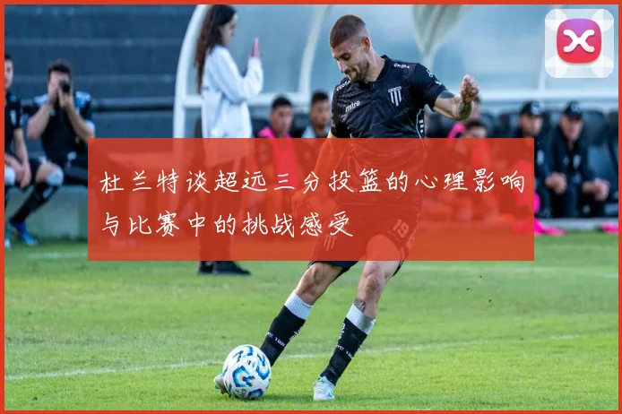 杜兰特谈超远三分投篮的心理影响与比赛中的挑战感受