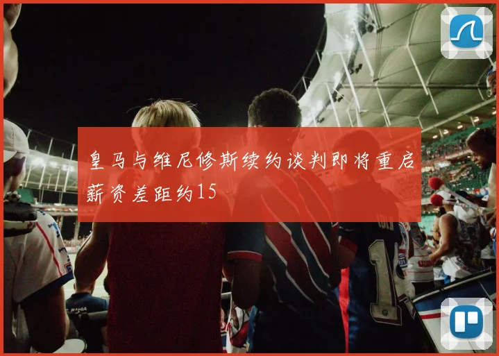 皇马与维尼修斯续约谈判即将重启薪资差距约15