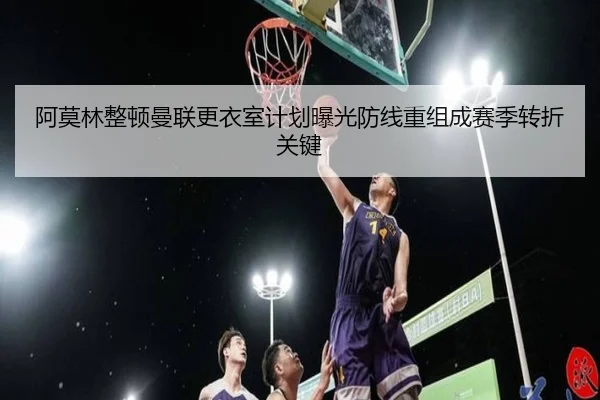 阿莫林整顿曼联更衣室计划曝光防线重组成赛季转折关键 - xingkong